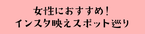 女性におすすめ！インスタ映えスポット巡り