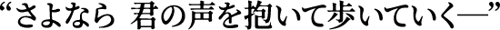 “さよなら 君の声を抱いて歩いていく─”