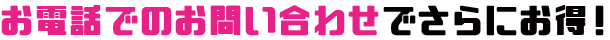 お電話でのお問い合わせでさらにお得!