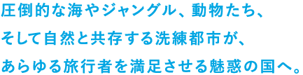 圧倒的な海やジャングル、動物たち、そして自然と共存する洗練都市が、あらゆる旅行者を満足させる魅惑の国へ。