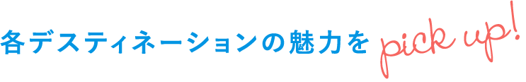 各デスティネーションの魅力をピックアップ!