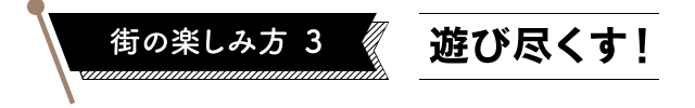 街の楽しみ方3　遊び尽くす！