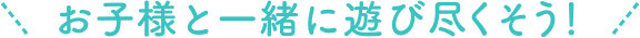 お子様と一緒に遊び尽くそう！