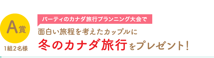 A賞1組2名様　パーティーのカナダ旅行プランニング大会で面白い旅程を考えたカップルに冬のカナダ旅行プレゼント！