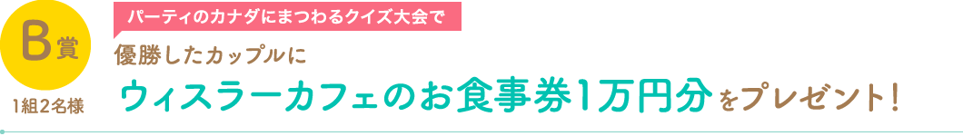B賞1組2名様　パーティーのカナダにまつわるクイズ大会で優勝したカップルにウィスラーカフェのお食事券1万円分をプレゼント！