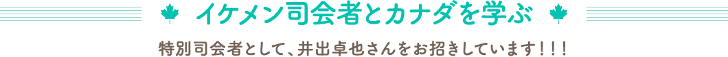 イケメン司会者とカナダを学ぶ　特別司会者として、井出卓也さんをお招きしています！！！