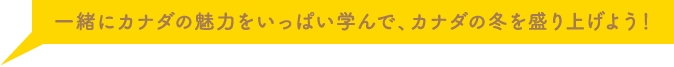 一緒にカナダの魅力をいっぱい学んで、カナダの冬を盛り上げよう！