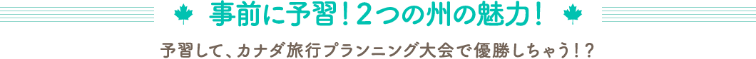 事前に予習！2つの州の魅力！　予習して、カナダ旅行プランニング大会で優勝しちゃう！？