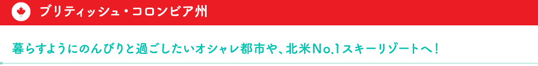 ブリティッシュ・コロンビア州 　暮らすようにのんびりと過ごしたいオシャレ都市や、北米№1スキーリゾートへ！