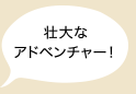 壮大なアドベンチャー！