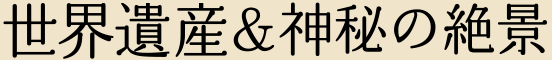 世界遺産＆神秘の絶景