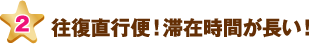往復直行便！滞在時間が長い！