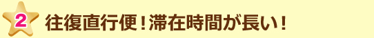 往復直行便!滞在時間が長い!