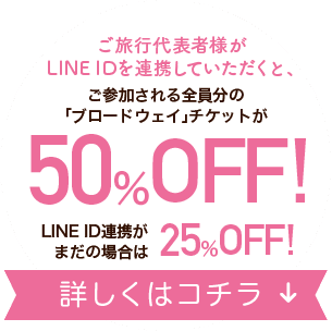 ご旅行代表者様がLINE IDを連携していただくと、ご参加される全員分の「ブロードウェイ」チケットが50％OFF！LINE ID連携がまだの場合は25%OFF！