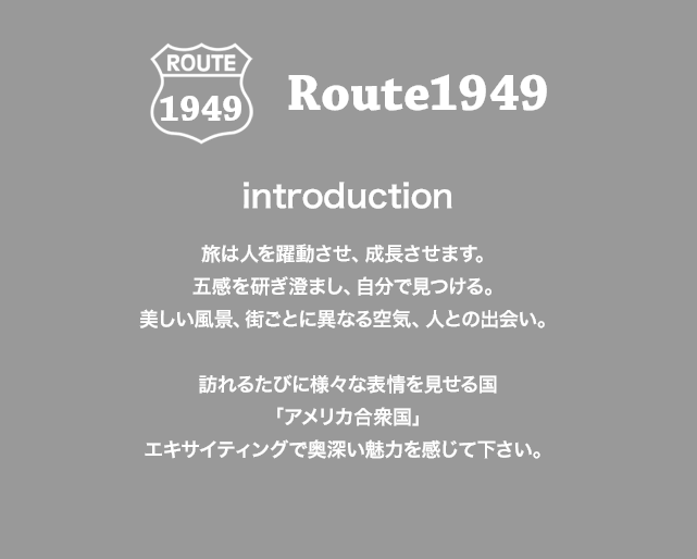 ROUTE 1949 Route1949 introduction 旅は人を躍動させ、成長させます。五感を研ぎ澄まし、自分で見つける。美しい風景、街ごとに異なる空気、人との出会い。 訪れるたびに様々な表情を見せる国「アメリカ合衆国」エキサイティングで奥深い魅力を感じて下さい。
