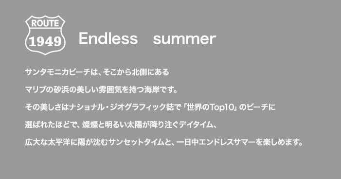ROUTE 1949 Endless summer サンタモニカビーチは、そこから北側にあるマリブの砂浜の美しい雰囲気を持つ海岸です。その美しさはナショナル・ジオグラフィック誌で「世界のTop10」のビーチに選ばれたほどで、燦燦と明るい太陽が降り注ぐデイタイム、広大な太平洋に陽が沈むサンセットタイムと、一日中エンドレスサマーを楽しめます。