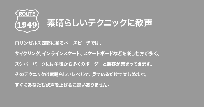 ROUTE 1949 素晴らしいテクニックに歓声 ロサンゼルス西部にあるベニスビーチでは、サイクリング、インラインスケート、スケートボードなどを楽しむ方が多く、スケボーパークには午後から多くのボーダーと観客が集まってきます。そのテクニックは素晴らしいレベルで、見ているだけで楽しめます。すぐにあなたも歓声を上げるに違いありません。