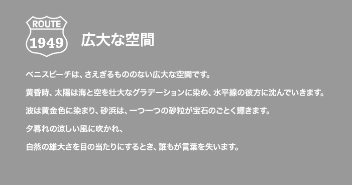 ROUTE 1949 広大な空間 ベニスビーチは、さえぎるもののない広大な空間です。黄昏時、太陽は海と空を壮大なグラデーションに染め、水平線の彼方に沈んでいきます。波は黄金色に染まり、砂浜は、一つ一つの砂粒が宝石のごとく輝きます。夕暮れの涼しい風に吹かれ、自然の雄大さを目の当たりにするとき、誰もが言葉を失います。