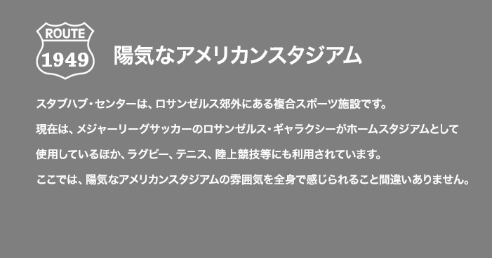 ROUTE 1949 陽気なアメリカンスタジアム スタブハブ・センターは、ロサンゼルス郊外にある複合スポーツ施設です。現在は、メジャーリーグサッカーのロサンゼルス・ギャラクシーがホームスタジアムとして使用しているほか、ラグビー、テニス、陸上競技等にも利用されています。ここでは、陽気なアメリカンスタジアムの雰囲気を全身で感じられること間違いありません。
