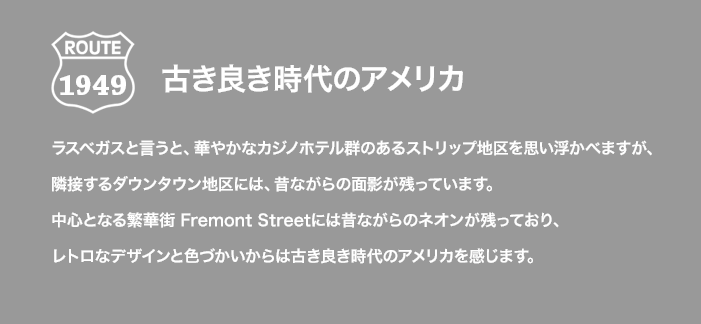 ROUTE 1949 古き良き時代のアメリカ ラスベガスと言うと、華やかなカジノホテル群のあるストリップ地区を思い浮かべますが、隣接するダウンタウン地区には、昔ながらの面影が残っています。中心となる繁華街 Fremont Streetには昔ながらのネオンが残っており、レトロなデザインと色づかいからは古き良き時代のアメリカを感じます。