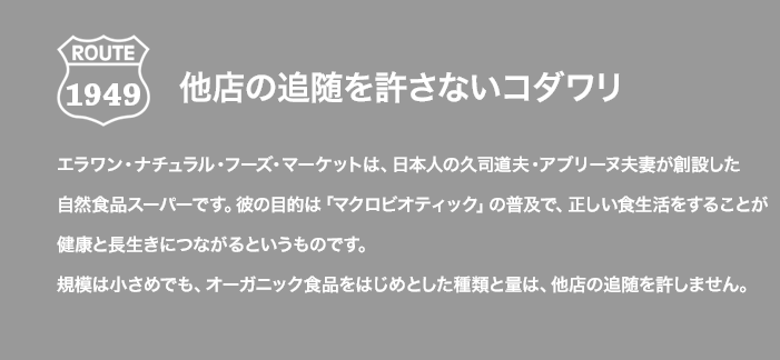 ROUTE 1949 他店の追随を許さないコダワリ エラワン・ナチュラル・フーズ・マーケットは、日本人の久司道夫・アブリーヌ夫妻が創設した自然食品スーパーです。彼の目的は「マクロビオティック」の普及で、正しい食生活をすることが健康と長生きにつながるというものです。規模は小さめでも、オーガニック食品をはじめとした種類と量は、他店の追随を許しません。