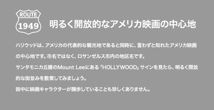 ROUTE 1949 明るく開放的なアメリカ映画の中心地 ハリウッドは、アメリカの代表的な観光地であると同時に、言わずと知れたアメリカ映画の中心地です。市名ではなく、ロサンゼルス市内の地区名です。サンタモニカ丘陵のMount Leeにある「HOLLYWOOD」サインを見たら、明るく開放的な街並みを散策してみましょう。街中に映画キャラクターが闊歩していることも珍しくありません。