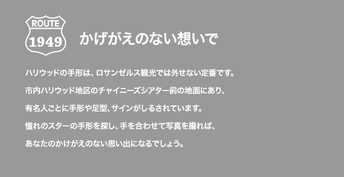 ROUTE 1949 かげがえのない想いで ハリウッドの手形は、ロサンゼルス観光では外せない定番です。市内ハリウッド地区のチャイニーズシアター前の地面にあり、有名人ごとに手形や足型、サインがしるされています。憧れのスターの手形を探し、手を合わせて写真を撮れば、あなたのかけがえのない思い出になるでしょう。