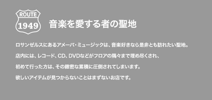 ROUTE 1949 音楽を愛する者の聖地 ロサンゼルスにあるアメーバ・ミュージックは、音楽好きなら是非とも訪れたい聖地。店内には、レコード、CD、DVDなどがフロアの隅々まで埋め尽くされ、初めて行った方は、その緻密な累積に圧倒されてしまいます。欲しいアイテムが見つからないことはまずないお店です。