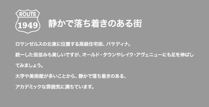 ROUTE 1949 静かで落ち着きのある街 ロサンゼルスの北東に位置する高級住宅街、パサディナ。統一した街並みも美しいですが、オールド・タウンやレイク・アヴェニューにも足を伸ばしてみましょう。大学や美術館が多いことから、静かで落ち着きのある、アカデミックな雰囲気に満ちています。
