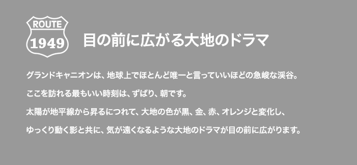 ROUTE 1949 目の前に広がる台地のドラマ グランドキャニオンは、地球上でほとんど唯一と言っていいほどの急峻な渓谷。ここを訪れる最もいい時刻は、ずばり、朝です。太陽が地平線から昇るにつれて、大地の色が黒、金、赤、オレンジと変化し、ゆっくり動く影と共に、気が遠くなるような大地のドラマが目の前に広がります。