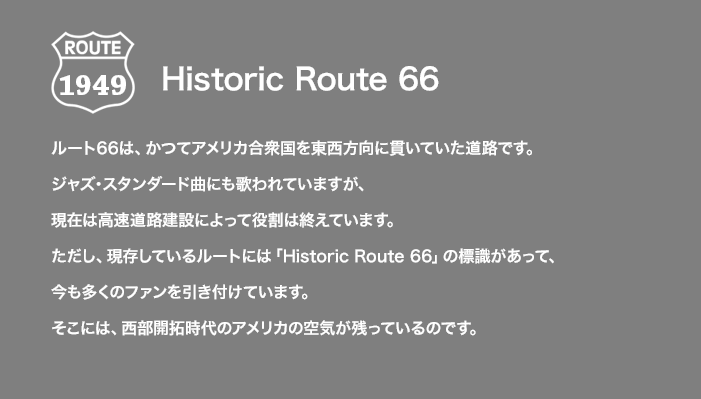 ROUTE 1949 Historic Route 66 ルート66は、かつてアメリカ合衆国を東西方向に貫いていた道路です。ジャズ・スタンダード曲にも歌われていますが、現在は高速道路建設によって役割は終えています。ただし、現存しているルートには「Historic Route 66」の標識があって、今も多くのファンを引き付けています。そこには、西部開拓時代のアメリカの空気が残っているのです。