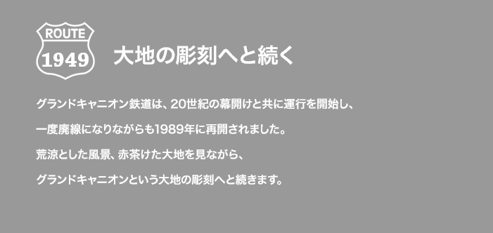 ROUTE 1949 大地の彫刻へと続く グランドキャニオン鉄道は、20世紀の幕開けと共に運行を開始し、一度廃線になりながらも1989年に再開されました。荒涼とした風景、赤茶けた大地を見ながら、グランドキャニオンという大地の彫刻へと続きます。