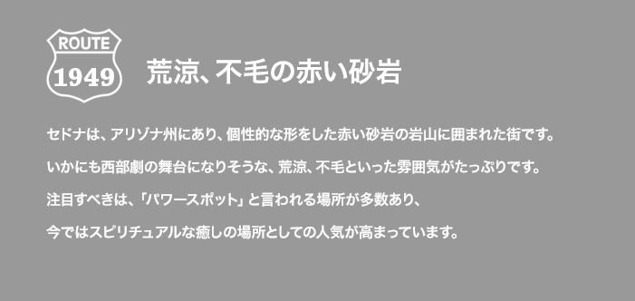 ROUTE 1949 荒涼、不毛の赤い砂岩 セドナは、アリゾナ州にあり、個性的な形をした赤い砂岩の岩山に囲まれた街です。いかにも西部劇の舞台になりそうな、荒涼、不毛といった雰囲気がたっぷりです。注目すべきは、「パワースポット」と言われる場所が多数あり、今ではスピリチュアルな癒しの場所としての人気が高まっています。