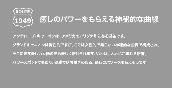 ROUTE 1949 癒しのパワーをもらえる神秘的な曲線 アンテロープ・キャニオンは、アメリカのアリゾナ州にある渓谷です。グランドキャニオンは男性的ですが、ここは女性的で柔らかい神秘的な曲線で構成され、そこに差す優しい太陽の光も優しく感じられます。いわば、大地に包まれる感覚。パワースポットでもあり、優雅で落ち着きのある、癒しのパワーをもらえそうです。