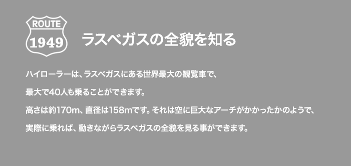 ROUTE 1949 ラスベガスの全貌を知る ハイローラーは、ラスベガスにある世界最大の観覧車で、最大で40人も乗ることができます。高さは約170m、直径は158mです。それは空に巨大なアーチがかかったかのようで、実際に乗れば、動きながらラスベガスの全貌を見る事ができます。
