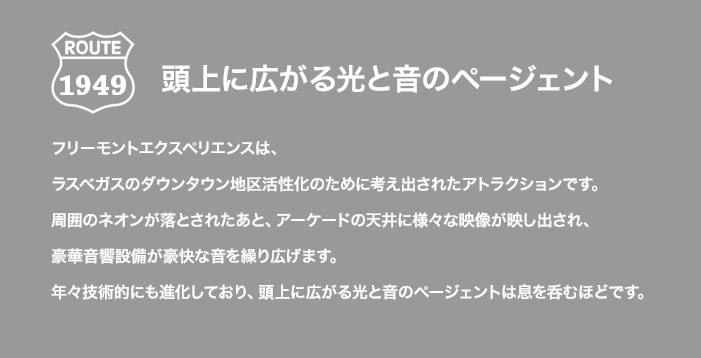 頭上に広がる光と音のページェント フリーモントエクスペリエンスは、ラスベガスのダウンタウン地区活性化のために考え出されたアトラクションです。周囲のネオンが落とされたあと、アーケードの天井に様々な映像が映し出され、豪華音響設備が豪快な音を繰り広げます。年々技術的にも進化しており、頭上に広がる光と音のページェントは息を呑むほどです。