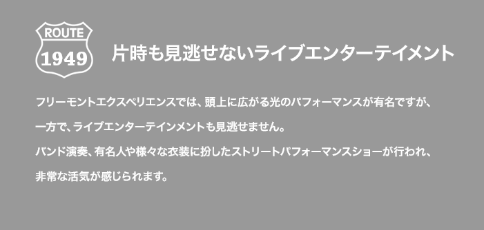 ROUTE 1949 片時も見逃せないライブエンターテイメント フリーモントエクスペリエンスでは、頭上に広がる光のパフォーマンスが有名ですが、一方で、ライブエンターテインメントも見逃せません。バンド演奏、有名人や様々な衣装に扮したストリートパフォーマンスショーが行われ、非常な活気が感じられます。