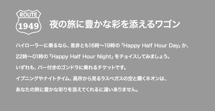 ROUTE 1949 夜の旅に豊かな彩を添えるワゴン ハイローラーに乗るなら、是非とも16時～19時の「Happy Half Hour Day」か、22時～01時の「Happy Half Hour Night」をチョイスしてみましょう。いずれも、バー付きのゴンドラに乗れるチケットです。イブニングやナイトタイム、高所から見るラスベガスの空と輝くネオンは、あなたの旅に豊かな彩りを添えてくれるに違いありません。
