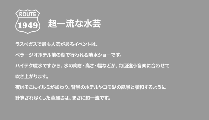 ROUTE 1949 超一流な水芸 ラスベガスで最も人気があるイベントは、ベラージオホテル前の湖で行われる噴水ショーです。ハイテク噴水ですから、水の向き・高さ・幅などが、毎回違う音楽に合わせて吹き上がります。夜はそこにイルミが加わり、背景のホテルやコモ湖の風景と調和するように計算され尽くした華麗さは、まさに超一流です。
