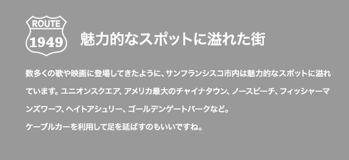 ROUTE 1949 魅力的なスポットに溢れた街 数多くの歌や映画に登場してきたように、サンフランシスコ市内は魅力的なスポットに溢れています。ユニオンスクエア、アメリカ最大のチャイナタウン、ノースビーチ、フィッシャーマンズワーフ、ヘイトアシュリー、ゴールデンゲートパークなど。ケーブルカーを利用して足を延ばすのもいいですね。