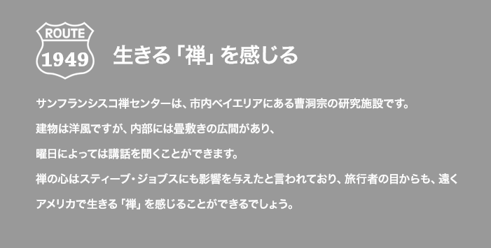 ROUTE 1949 生きる「禅」を感じる サンフランシスコ禅センターは、市内ベイエリアにある曹洞宗の研究施設です。建物は洋風ですが、内部には畳敷きの広間があり、曜日によっては講話を聞くことができます。禅の心はスティーブ・ジョブスにも影響を与えたと言われており、旅行者の目からも、遠くアメリカで生きる「禅」を感じることができるでしょう。