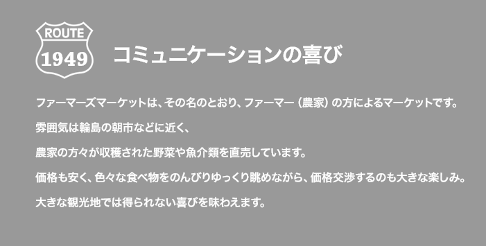 ROUTE 1949 コミュニケーションの喜び ファーマーズマーケットは、その名のとおり、ファーマー（農家）の方によるマーケットです。雰囲気は輪島の朝市などに近く、農家の方々が収穫された野菜や魚介類を直売しています。価格も安く、色々な食べ物をのんびりゆっくり眺めながら、価格交渉するのも大きな楽しみ。大きな観光地では得られない喜びを味わえます。