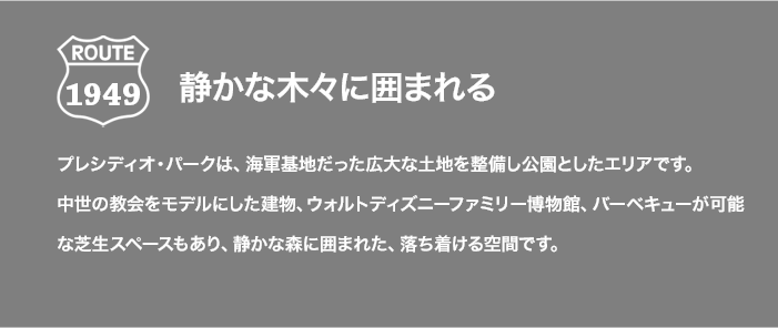ROUTE 1949 静かな木々に囲まれる プレシディオ・パークは、海軍基地だった広大な土地を整備し公園としたエリアです。中世の教会をモデルにした建物、ウォルトディズニーファミリー博物館、バーベキューが可能な芝生スペースもあり、静かな森に囲まれた、落ち着ける空間です。