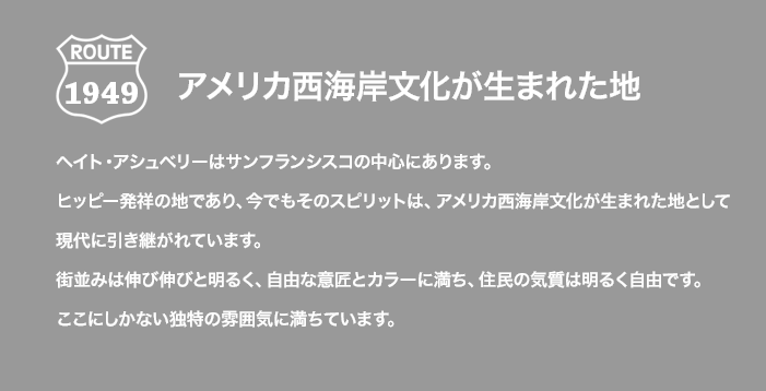 ROUTE 1949 アメリカ西海岸文化が生まれた地 ヘイト・アシュベリーはサンフランシスコの中心にあります。ヒッピー発祥の地であり、今でもそのスピリットは、アメリカ西海岸文化が生まれた地として現代に引き継がれています。街並みは伸び伸びと明るく、自由な意匠とカラーに満ち、住民の気質は明るく自由です。ここにしかない独特の雰囲気に満ちています。