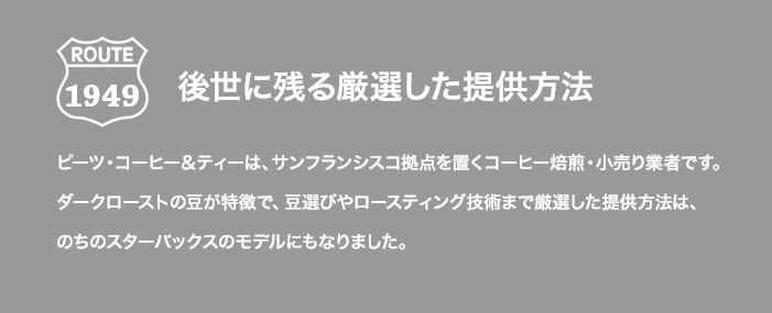 ROUTE 1949 後世に残る厳選した提供方法 ピーツ・コーヒー＆ティーは、サンフランシスコ拠点を置くコーヒー焙煎・小売り業者です。ダークローストの豆が特徴で、豆選びやロースティング技術まで厳選した提供方法は、のちのスターバックスのモデルにもなりました。