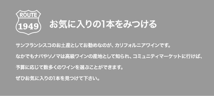 ROUTE 1949 お気に入りの1本をみつける サンフランシスコのお土産としてお勧めなのが、カリフォルニアワインです。なかでもナパやソノマは高級ワインの産地として知られ、コミュニティマーケットに行けば、予算に応じて数多くのワインを選ぶことができます。ぜひお気に入りの1本を見つけて下さい。