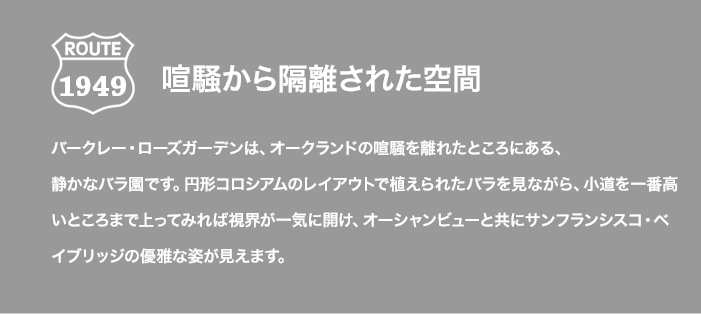 ROUTE 1949 喧騒から隔離された空間 バークレー・ローズガーデンは、オークランドの喧騒を離れたところにある、静かなバラ園です。円形コロシアムのレイアウトで植えられたバラを見ながら、小道を一番高いところまで上ってみれば視界が一気に開け、オーシャンビューと共にサンフランシスコ・ベイブリッジの優雅な姿が見えます。