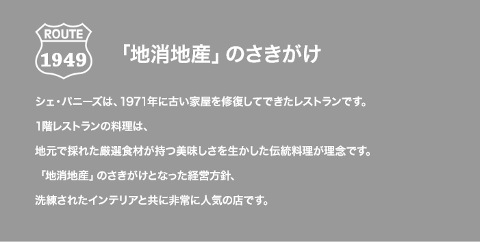 ROUTE 1949 「地消地産」のさきがけ シェ・パニーズは、1971年に古い家屋を修復してできたレストランです。1階レストランの料理は、地元で採れた厳選食材が持つ美味しさを生かした伝統料理が理念です。「地消地産」のさきがけとなった経営方針、洗練されたインテリアと共に非常に人気の店です。