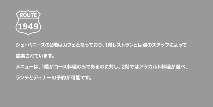 ROUTE 1949 シェ・パニーズの2階はカフェとなっており、1階レストランとは別のスタッフによって営業されています。メニューは、1階がコース料理のみであるのに対し、2階ではアラカルト料理が選べ、ランチとディナーの予約が可能です。