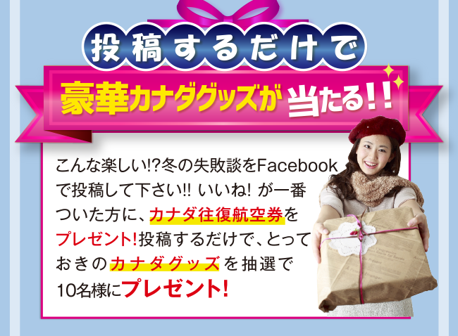 投稿するだけで豪華カナダグッズが当たる！！　こんな楽しい！？冬の失敗談をFacebookで投稿して下さい！！ いいね！ が一番ついた方に、カナダ往復航空券をプレゼント！投稿するだけで、とっておきのカナダグッズを抽選で10名様にプレゼント！